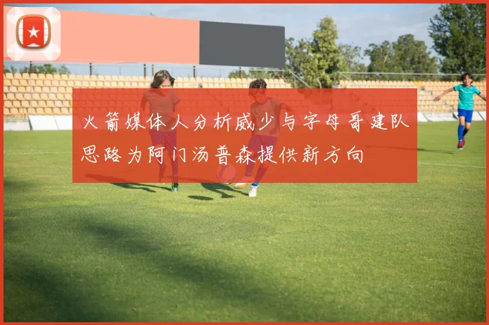 火箭媒体人分析威少与字母哥建队思路为阿门汤普森提供新方向