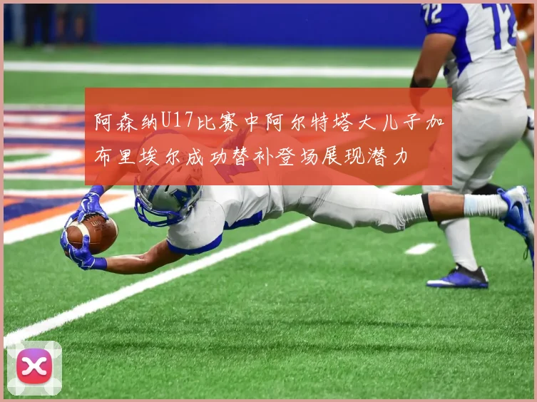 阿森纳U17比赛中阿尔特塔大儿子加布里埃尔成功替补登场展现潜力
