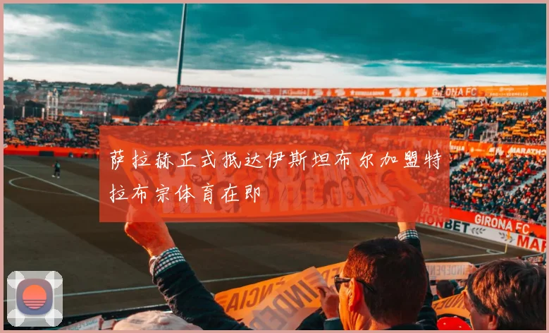 萨拉赫正式抵达伊斯坦布尔加盟特拉布宗体育在即