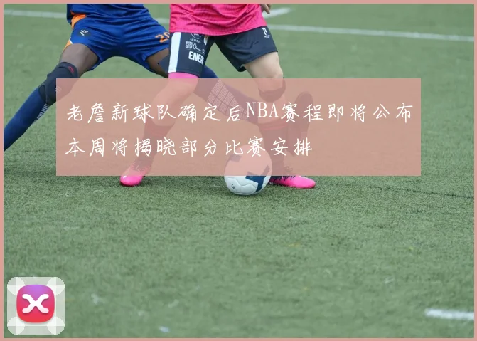 老詹新球队确定后NBA赛程即将公布本周将揭晓部分比赛安排