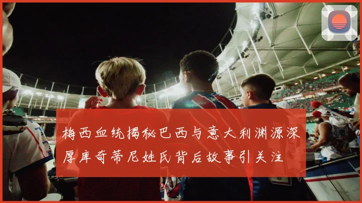 梅西血统揭秘巴西与意大利渊源深厚库奇蒂尼姓氏背后故事引关注