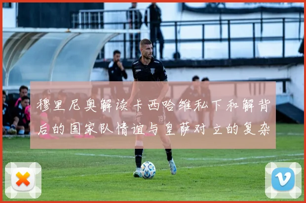 穆里尼奥解读卡西哈维私下和解背后的国家队情谊与皇萨对立的复杂关系