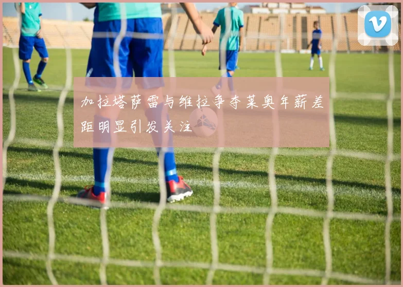 加拉塔萨雷与维拉争夺莱奥年薪差距明显引发关注