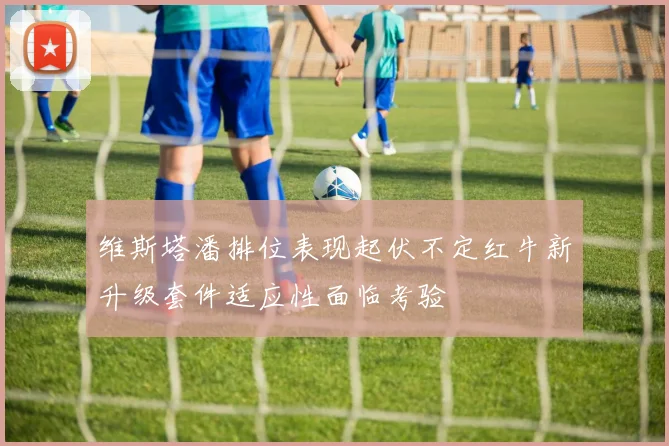 维斯塔潘排位表现起伏不定红牛新升级套件适应性面临考验