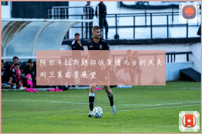 阿尔卡拉斯腿部恢复情况分析及美网卫冕前景展望